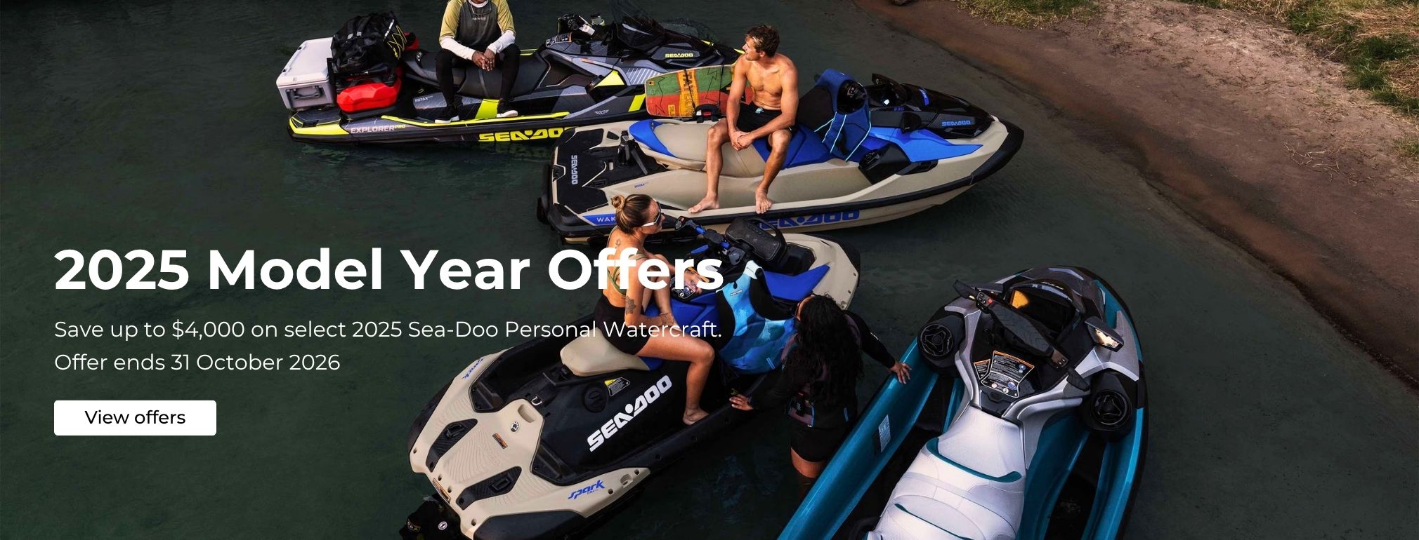 2025 Model Year Offers Save up to $4000 on select 2025 Sea-Doo Personal Watercraft.  Offer ends 31 October 2026
